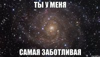 ты у меня самая заботливая