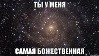 ты у меня самая божественная