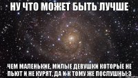 ну что может быть лучше чем маленькие, милые девушки которые не пьют и не курят, да и к тому же послушны:3