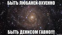 быть любаней охуенно быть денисом гавно!!!