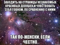 заходить на страницы незнакомых красивых девушек и чувствовать себя говном, по сравнению с ними так по-женски, если честно