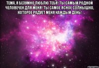 тема, я безумно люблю тебя! ты самый родной человечек для меня! ты самое ясное солнышко, которое радует меня каждый день! 