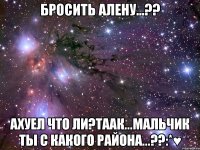 бросить алену...?? ахуел что ли?таак...мальчик ты с какого района...??:*♥