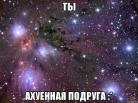 ты ахуенная подруга :*