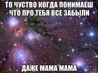 то чуство когда понимаеш что про тебя все забыли даже мама мама