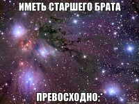 иметь старшего брата превосходно;*