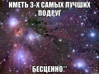 иметь 3-х самых лучших подруг бесценно**