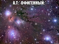 а.т:* офигенный:* 