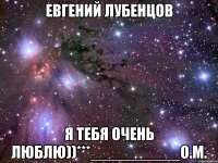 евгений лубенцов я тебя очень люблю))***__________о.м.