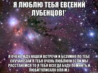 я люблю тебя евгений лубенцов!* я очень жду нашей встречи и безумно по тебе скучаю!зай я тебя очень люблю!и если мы расстанемся то я тебя всегда буду помнить и любит!(писала оля м.)