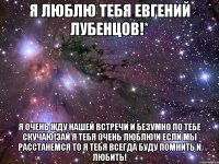 я люблю тебя евгений лубенцов!* я очень жду нашей встречи и безумно по тебе скучаю!зай я тебя очень люблю!и если мы расстанемся то я тебя всегда буду помнить и любить!