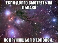 если долго смотреть на облака подружишься с головой...