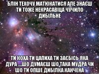 блін техочу матюкатися але знаєш ти тоже некрасавіца чучило дибільне ти коха ти цапиха ти заєбісь яка дура ....шо думаєш шо така мудра чи шо ти опше дибілка канчена