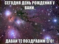 сегодня день рождения у вани, давай те поздравим его!