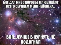 бог дал мне здоровье и любящего всего сердцем меня человека... бля...лучше б курнуть чё подогнал