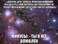 ● девочка-друг: плюсы: приятная компания всегда есть с кем погулять она тебя кормит не трахает мозги может дать совет насчет девушек минусы: - ты в неё влюблён