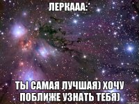 леркааа:* ты самая лучшая) хочу поближе узнать тебя)
