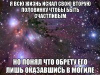 я всю жизнь искал свою вторую половинку чтобы быть счастливым но понял что обрету его лишь оказавшись в могиле
