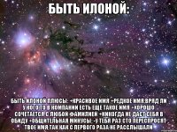 быть илоной: быть илоной плюсы: +красивое имя +редкое имя,вряд ли у кого то в компании есть еще такое имя +хорошо сочетается с любой фамилией +никогда не даст себя в обиду +общительная минусы: -у тебя раз сто переспросят твое имя,так как с первого раза не расслышали