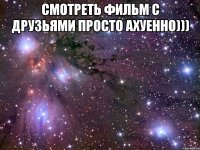 смотреть фильм с друзьями просто ахуенно))) 