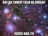 когда тимур тебя не любит хуёво как-то