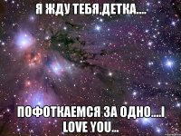 я жду тебя,детка.... пофоткаемся за одно....i love you...