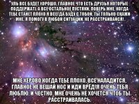 уль все будет хорошо, главное что есть друзья которые поддержат), а все остальное пустяки, поверь мне, когда тебе станет плохо я всегда буду с тобой, ты только скажи мне, я помогу в любой ситуации, не расстраивайся! мне херово когда тебе плохо, все наладится, главное не вешай нос и иди врёд!я очень тебя люблю, и честно, мне очень не хочется чтоб ты расстраивалась.