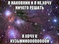 я наковкин и я не хочу ничего решать я хочу к кузьминоооооооой