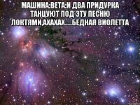 машина:вета:и два придурка танцуют под эту песню локтями,ахахах.....бедная виолетта 