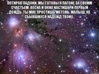 потирая ладони, мы готовы к пагоне за своим счастьем, весна и окна настишь, и первый дождь, ты мне простишь метежь, малыш, не сбывшихся надежд твоих.. 