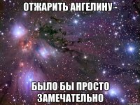 отжарить ангелину - было бы просто замечательно