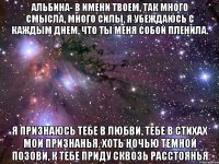 альбина- в имени твоем, так много смысла, много силы, я убеждаюсь с каждым днем, что ты меня собой пленила. я признаюсь тебе в любви, тебе в стихах мои признанья. хоть ночью темной позови, к тебе приду сквозь расстоянья
