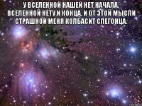у вселенной нашей нет начала, вселенной нету и конца, и от этой мысли страшной меня колбасит слегонца. 