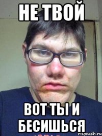 не твой вот ты и бесишься