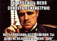 ты просишь меня скинуть психиатрию но ты просишь без уважения, ты даже не называешь меня "дон"