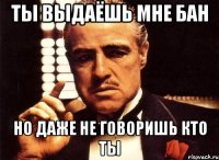 ты выдаёшь мне бан но даже не говоришь кто ты