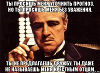 ты просишь меня уточнить прогноз. но ты просишь меня без уважения. ты не предлагаешь дружбу, ты даже не называешь меня крестным отцом.