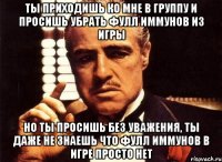 ты приходишь ко мне в группу и просишь убрать фулл иммунов из игры но ты просишь без уважения, ты даже не знаешь что фулл иммунов в игре просто нет