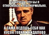 ты хочешь, что бы я относилась к тебе нормально, а сама ведешь себя как кусок говна и кидалово