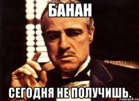 банан сегодня не получишь.