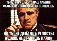 ты говоришь, что наш паблик самый лучший и ты его обожаешь но ты не делаешь репосты и даже не ставишь лайки