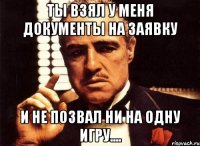 ты взял у меня документы на заявку и не позвал ни на одну игру....