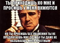 ты приходишь ко мне и просишь у меня вкинутся но ты просишь без уважения ты не предлогаешь мне дружбу ты даже не называешь мнея крестным