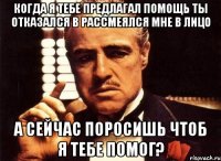 когда я тебе предлагал помощь ты отказался в рассмеялся мне в лицо а сейчас поросишь чтоб я тебе помог?