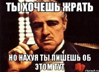 ты хочешь жрать но нахуя ты пишешь об этом тут