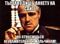 ты заводишь анкету на сайте но относишься неуважительно к мальчикам!