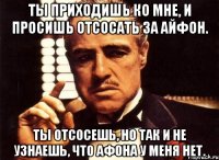 ты приходишь ко мне, и просишь отсосать за айфон. ты отсосешь, но так и не узнаешь, что афона у меня нет.