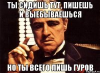 ты сидишь тут, пишешь и выебываешься но ты всего лишь гуров