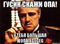 гусик скажи опа! у тебя большая жопа!egegeg