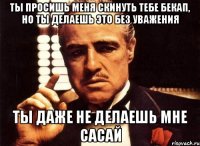 ты просишь меня скинуть тебе бекап, но ты делаешь это без уважения ты даже не делаешь мне сасай